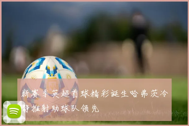 新赛季英超首球精彩诞生哈弗茨冷静推射助球队领先