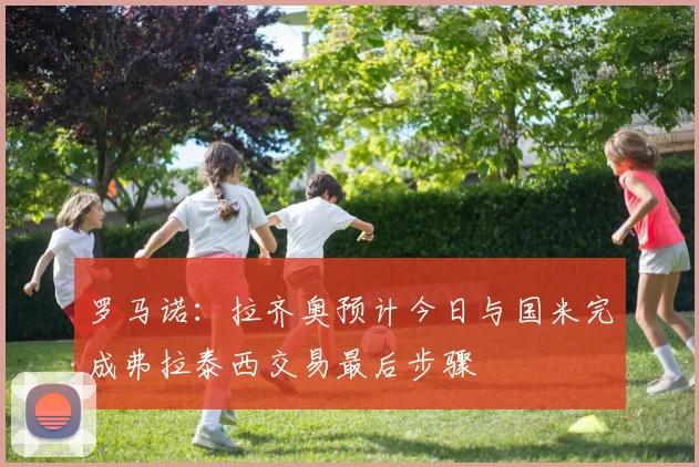 罗马诺：拉齐奥预计今日与国米完成弗拉泰西交易最后步骤
