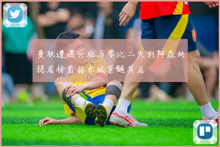 曼联遭遇升班马零比二失利阿森纳稳居榜首赫尔城紧随其后